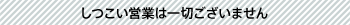 しつこい営業は一切ございません